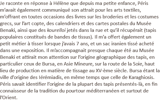 Je raconte en réponse à Hélène que depuis ma petite enfance, Péris m’avait également communiqué son attrait pour les arts textiles, m’offrant en toutes occasions des livres sur les broderies et les costumes grecs, sur l’art copte, des calendriers et des cartes postales du Musée Benaki, ainsi que des kourelloi jetés dans la rue et qu’il récupérait (tapis populaires constitués de bandes de tissus). Il m’a offert également un petit métier à tisser lorsque j’avais 7 ans, et un sac iranien tissé acheté dans une exposition. Il m’accompagnait presque chaque été au Musée Benaki et attirait mon attention sur l’origine géographique des tapis, en particulier ceux de Bursa, en Asie Mineure, sur la route de la Soie, haut lieu de production en matière de tissage au XV-ème siècle. Bursa étant la ville d’origine des Iérémiadis, en même temps que celle de Karaghiosis. Péris savait identifier l’origine de la plupart des tapis présentés-là, en fin connaisseur de la tradition du pourtour méditerranéen et surtout de l’Orient.