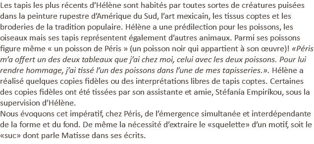 Les tapis les plus récents d’Hélène sont habités par toutes sortes de créatures puisées dans la peinture rupestre d’Amérique du Sud, l’art mexicain, les tissus coptes et les broderies de la tradition populaire. Hélène a une prédilection pour les poissons, les oiseaux mais ses tapis représentent également d’autres animaux. Parmi ses poissons figure même « un poisson de Péris » (un poisson noir qui appartient à son œuvre)! «Péris m’a offert un des deux tableaux que j’ai chez moi, celui avec les deux poissons. Pour lui rendre hommage, j’ai tissé l’un des poissons dans l’une de mes tapisseries.». Hélène a réalisé quelques copies fidèles ou des interprétations libres de tapis coptes. Certaines des copies fidèles ont été tissées par son assistante et amie, Stéfanía Empiríkou, sous la supervision d’Hélène. Nous évoquons cet impératif, chez Péris, de l’émergence simultanée et interdépendante de la forme et du fond. De même la nécessité d’extraire le «squelette» d’un motif, soit le «suc» dont parle Matisse dans ses écrits.