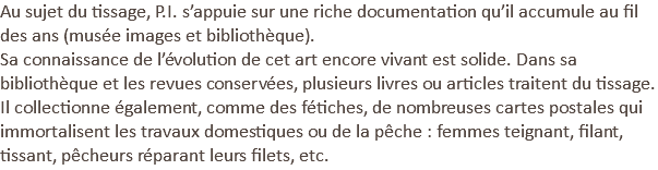 Au sujet du tissage, P.I. s’appuie sur une riche documentation qu’il accumule au fil des ans (musée images et bibliothèque). Sa connaissance de l’évolution de cet art encore vivant est solide. Dans sa bibliothèque et les revues conservées, plusieurs livres ou articles traitent du tissage. Il collectionne également, comme des fétiches, de nombreuses cartes postales qui immortalisent les travaux domestiques ou de la pêche : femmes teignant, filant, tissant, pêcheurs réparant leurs filets, etc.