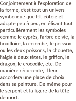 Conjointement à l’exploration de la forme, c’est tout un univers symbolique que P.I. côtoie et adopte peu à peu, en élisant tout particulièrement les symboles comme le cyprès, l’arbre de vie, la bouilloire, la colombe, le poisson ou les deux poissons, la chouette, l’aigle à deux têtes, le griffon, le dragon, le crocodile, etc. De manière récurrente, il leur accordera une place de choix dans sa peinture. De même pour le serpent et la figure de la tête de mort.