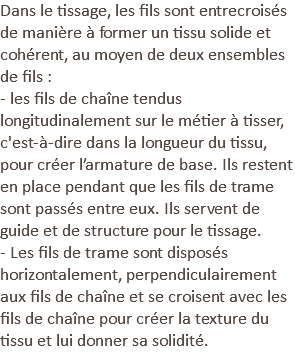 Dans le tissage, les fils sont entrecroisés de manière à former un tissu solide et cohérent, au moyen de deux ensembles de fils : - les fils de chaîne tendus longitudinalement sur le métier à tisser, c'est-à-dire dans la longueur du tissu, pour créer l’armature de base. Ils restent en place pendant que les fils de trame sont passés entre eux. Ils servent de guide et de structure pour le tissage. - Les fils de trame sont disposés horizontalement, perpendiculairement aux fils de chaîne et se croisent avec les fils de chaîne pour créer la texture du tissu et lui donner sa solidité.