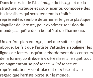 Dans le dessin de P.I., l’image du tissage et de la structure porteuse et sous-jacente, composée des fils invisibles qui sous-tendent la réalité représentée, semble déterminer le geste plastique singulier de l’artiste, pour exprimer sa vision du monde, sa quête de la beauté et de l’harmonie. Un arrière-plan émerge, quel que soit le sujet abordé. Le fait que l’artiste s’attache à souligner les lignes de forces jusqu’au débordement des contours de la forme, contribue à « déréaliser » le sujet tout en augmentant sa présence. « Présence et représentation » s’entrelacent et « tissent » le regard que l’artiste porte sur le monde.