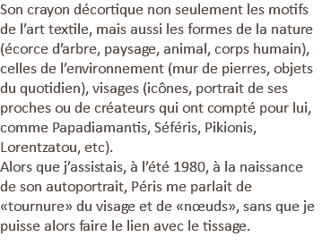 Son crayon décortique non seulement les motifs de l’art textile, mais aussi les formes de la nature (écorce d’arbre, paysage, animal, corps humain), celles de l’environnement (mur de pierres, objets du quotidien), visages (icônes, portrait de ses proches ou de créateurs qui ont compté pour lui, comme Papadiamantis, Séféris, Pikionis, Lorentzatou, etc). Alors que j’assistais, à l’été 1980, à la naissance de son autoportrait, Péris me parlait de «tournure» du visage et de «nœuds», sans que je puisse alors faire le lien avec le tissage.