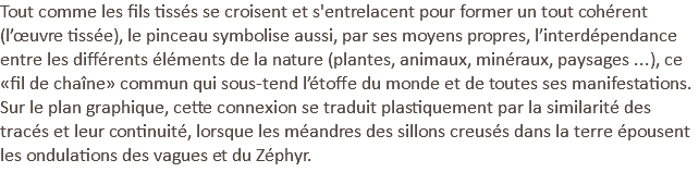 Tout comme les fils tissés se croisent et s'entrelacent pour former un tout cohérent (l’œuvre tissée), le pinceau symbolise aussi, par ses moyens propres, l’interdépendance entre les différents éléments de la nature (plantes, animaux, minéraux, paysages ...), ce «fil de chaîne» commun qui sous-tend l’étoffe du monde et de toutes ses manifestations. Sur le plan graphique, cette connexion se traduit plastiquement par la similarité des tracés et leur continuité, lorsque les méandres des sillons creusés dans la terre épousent les ondulations des vagues et du Zéphyr.