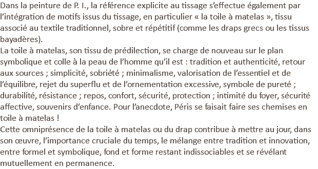Dans la peinture de P. I., la référence explicite au tissage s’effectue également par l’intégration de motifs issus du tissage, en particulier « la toile à matelas », tissu associé au textile traditionnel, sobre et répétitif (comme les draps grecs ou les tissus bayadères). La toile à matelas, son tissu de prédilection, se charge de nouveau sur le plan symbolique et colle à la peau de l’homme qu’il est : tradition et authenticité, retour aux sources ; simplicité, sobriété ; minimalisme, valorisation de l’essentiel et de l’équilibre, rejet du superflu et de l’ornementation excessive, symbole de pureté ; durabilité, résistance ; repos, confort, sécurité, protection ; intimité du foyer, sécurité affective, souvenirs d’enfance. Pour l’anecdote, Péris se faisait faire ses chemises en toile à matelas ! Cette omniprésence de la toile à matelas ou du drap contribue à mettre au jour, dans son œuvre, l’importance cruciale du temps, le mélange entre tradition et innovation, entre formel et symbolique, fond et forme restant indissociables et se révélant mutuellement en permanence.