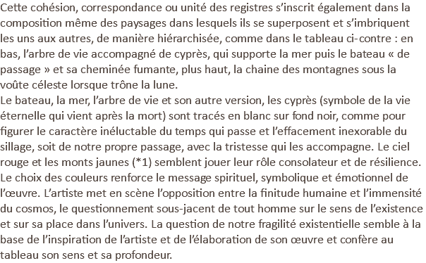 Cette cohésion, correspondance ou unité des registres s’inscrit également dans la composition même des paysages dans lesquels ils se superposent et s’imbriquent les uns aux autres, de manière hiérarchisée, comme dans le tableau ci-contre : en bas, l’arbre de vie accompagné de cyprès, qui supporte la mer puis le bateau « de passage » et sa cheminée fumante, plus haut, la chaine des montagnes sous la voûte céleste lorsque trône la lune. Le bateau, la mer, l’arbre de vie et son autre version, les cyprès (symbole de la vie éternelle qui vient après la mort) sont tracés en blanc sur fond noir, comme pour figurer le caractère inéluctable du temps qui passe et l’effacement inexorable du sillage, soit de notre propre passage, avec la tristesse qui les accompagne. Le ciel rouge et les monts jaunes (*1) semblent jouer leur rôle consolateur et de résilience. Le choix des couleurs renforce le message spirituel, symbolique et émotionnel de l’œuvre. L’artiste met en scène l’opposition entre la finitude humaine et l’immensité du cosmos, le questionnement sous-jacent de tout homme sur le sens de l’existence et sur sa place dans l’univers. La question de notre fragilité existentielle semble à la base de l’inspiration de l’artiste et de l’élaboration de son œuvre et confère au tableau son sens et sa profondeur.