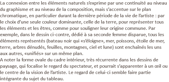 La connexion entre les éléments naturels s’exprime par une continuité au niveau du graphisme et au niveau de la composition, mais s’accentue sur le plan chromatique, en particulier durant la dernière période de la vie de l’artiste : par le choix d’une seule couleur dominante, celle de la terre, pour représenter tous les éléments et les êtres, comme pour souligner leur origine commune. Par exemple, dans le dessin ci-contre, dédié à sa seconde femme disparue, tous les éléments représentés (bateau noir qui «s’éloigne», mer, poissons, étoile de mer, terre, arbres dénudés, feuilles, montagnes, ciel et lune) sont enchaînés les uns aux autres, «unifiés» sur un même plan. A noter la forme ovale du cadre intérieur, très récurrente dans les dessins de paysage, qui focalise le regard du spectateur, et pourrait s’apparenter à un œil ou le centre de la vision de l’artiste. Le regard de celui-ci semble faire partie intégrante du sujet du tableau.