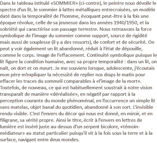 Dans le tableau intitulé «SOMMIER» (ci-contre), le peintre nous dévoile le spectre d’un lit, le sommier à lattes métalliques entrecroisées, un modèle daté dans la temporalité de l’homme, évoquant peut-être à la fois une époque révolue, celle de sa jeunesse dans les années 1940/1950, et la sobriété qui caractérise son passage terrestre. Nous retrouvons la force symbolique de l’image du sommier comme support, source de rigidité mais aussi de souplesse (il y a des ressorts), de confort et de sécurité. On peut y voir également un lit abandonné, réduit à l’état de dépouille, comme le corps. Image de l’effacement. Continuité symbolique puisque le lit figure la condition humaine, avec sa propre temporalité : dans un lit, on naît, on dort et on meurt. Je me souviens lorsque, adolescente, j’écoutais mon père m’expliquer la nécessité de replier nos draps le matin pour effacer les traces du sommeil comparables à «l’image de la mort». Toutefois, de nouveau, ce qui est habituellement soustrait à notre vision transparaît de manière «déréalisée», en négatif par rapport à la perception courante du monde phénoménal, en l’occurrence un simple lit sans matelas, objet banal du quotidien, abandonné à son sort. L’invisible rendu visible. C’est l’envers du décor qui nous est donné, en miroir, et en filigrane, sa vérité propre. Ainsi le titre, écrit à l’envers en lettres de lumière est inséré juste au-dessus d’un serpent bicolore, «témoin-médiateur» au statut particulier puisqu’il vit à la fois sous la terre et à la surface, navigant entre deux mondes.