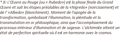 * 8: L'Œuvre au Rouge (ou « Rubedo») est la phase finale du Grand Œuvre et suit les étapes préalables de la «Nigredo» (noircissement) et de l' «Albedo» (blanchiment). Moment de l'apogée de la transformation, symbolisant l'illumination, la plénitude et la transmutation en or philosophique, ainsi que l'accomplissement du processus intérieur d'illumination et de sagesse. L'alchimiste atteint un état de perfection spirituelle où il est en harmonie avec le cosmos.