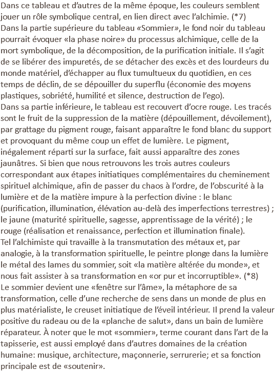 Dans ce tableau et d’autres de la même époque, les couleurs semblent jouer un rôle symbolique central, en lien direct avec l’alchimie. (*7) Dans la partie supérieure du tableau «Sommier», le fond noir du tableau pourrait évoquer «la phase noire» du processus alchimique, celle de la mort symbolique, de la décomposition, de la purification initiale. Il s’agit de se libérer des impuretés, de se détacher des excès et des lourdeurs du monde matériel, d’échapper au flux tumultueux du quotidien, en ces temps de déclin, de se dépouiller du superflu (économie des moyens plastiques, sobriété, humilité et silence, destruction de l’ego). Dans sa partie inférieure, le tableau est recouvert d’ocre rouge. Les tracés sont le fruit de la suppression de la matière (dépouillement, dévoilement), par grattage du pigment rouge, faisant apparaître le fond blanc du support et provoquant du même coup un effet de lumière. Le pigment, inégalement réparti sur la surface, fait aussi apparaître des zones jaunâtres. Si bien que nous retrouvons les trois autres couleurs correspondant aux étapes initiatiques complémentaires du cheminement spirituel alchimique, afin de passer du chaos à l’ordre, de l’obscurité à la lumière et de la matière impure à la perfection divine : le blanc (purification, illumination, élévation au-delà des imperfections terrestres) ; le jaune (maturité spirituelle, sagesse, apprentissage de la vérité) ; le rouge (réalisation et renaissance, perfection et illumination finale). Tel l’alchimiste qui travaille à la transmutation des métaux et, par analogie, à la transformation spirituelle, le peintre plonge dans la lumière le métal des lames du sommier, soit «la matière altérée du monde», et nous fait assister à sa transformation en «or pur et incorruptible». (*8) Le sommier devient une «fenêtre sur l’âme», la métaphore de sa transformation, celle d’une recherche de sens dans un monde de plus en plus matérialiste, le creuset initiatique de l’éveil intérieur. Il prend la valeur positive du radeau ou de la «planche de salut», dans un bain de lumière réparateur. À noter que le mot «sommier», terme courant dans l’art de la tapisserie, est aussi employé dans d’autres domaines de la création humaine: musique, architecture, maçonnerie, serrurerie; et sa fonction principale est de «soutenir».
