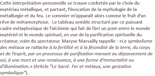 Cette interprétation personnelle se trouve confortée par le choix du matériau métallique, et partant, l’évocation de la mythologie de la métallurgie et du feu. Le sommier m’apparaît alors comme le fruit d’un rêve de métamorphose. Le tableau semble structuré par ce puissant cadre métaphorique de l’alchimie qui fait de l’art un pont entre le monde matériel et le monde spirituel, en vue de la purification spirituelle du créateur, voire du spectateur. Maryse Marsailly rappelle : «Le symbolisme des métaux se rattache à la fertilité et à la fécondité de la terre, du corps et de l’esprit, par un processus de purification menant au dépassement de soi, à une mort et une renaissance, à une forme d’immortalité ou d’illumination.» (Article "Le Sacré. Fer et métaux, une gestation symbolique").