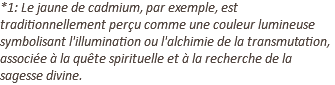 *1: Le jaune de cadmium, par exemple, est traditionnellement perçu comme une couleur lumineuse symbolisant l'illumination ou l'alchimie de la transmutation, associée à la quête spirituelle et à la recherche de la sagesse divine.