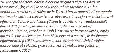 *6: Maryse Marsailly décrit la double origine à la fois céleste et terrestre du fer, ce qui le rend « redouté ou sacralisé ». Le fer, «embryon sorti des entrailles de la Terre-Mère», appartient au monde souterrain, chthonien et se trouve ainsi associé aux forces telluriques et infernales. Selon René Alleau (“Aspects de l’Alchimie traditionnelle”, Paris 1948, p62-63), le mot « métal » *, du grec «μέταλον/metalon» («mine, carrière, métal»), est issu de la racine «mé», «mès» qui est le plus ancien nom donné à la lune et à ce titre, le fer évoque également la fertilité associée à la lune «tombée du ciel» (origine météorique et céleste). («Le sacré. Fer et métal, une gestation symbolique», 2012)