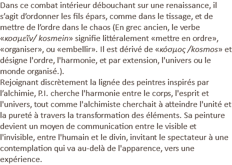 Dans ce combat intérieur débouchant sur une renaissance, il s’agit d’ordonner les fils épars, comme dans le tissage, et de mettre de l’ordre dans le chaos (En grec ancien, le verbe «κοσμεῖν/ kosmein» signifie littéralement «mettre en ordre», «organiser», ou «embellir». Il est dérivé de «κόσμος /kosmos» et désigne l'ordre, l'harmonie, et par extension, l'univers ou le monde organisé.). Rejoignant discrètement la lignée des peintres inspirés par l’alchimie, P.I. cherche l'harmonie entre le corps, l'esprit et l'univers, tout comme l'alchimiste cherchait à atteindre l'unité et la pureté à travers la transformation des éléments. Sa peinture devient un moyen de communication entre le visible et l'invisible, entre l'humain et le divin, invitant le spectateur à une contemplation qui va au-delà de l'apparence, vers une expérience. 