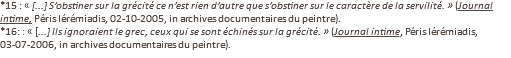 *15 : « [...] S’obstiner sur la grécité ce n’est rien d’autre que s’obstiner sur le caractère de la servilité. » (Journal intime, Péris Iérémiadis, 02-10-2005, in archives documentaires du peintre). *16: : « [...] Ils ignoraient le grec, ceux qui se sont échinés sur la grécité. » (Journal intime, Péris Iérémiadis, 03-07-2006, in archives documentaires du peintre).