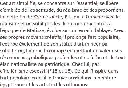 Cet art simplifie, se concentre sur l’essentiel, se libère d’emblée de l’exactitude, du réalisme et des proportions. En cette fin de XXème siècle, P.I., qui a tranché avec le réalisme et ne subit pas les dilemmes rencontrés à l’époque de Matisse, évolue sur un terrain déblayé. Avec ses propres moyens créatifs, il prolonge l’art populaire, l’extirpe également de son statut d’art mineur ou subalterne, lui rend hommage en mettant en valeur ses résonances symboliques profondes et ce à l’écart de tout élan nationaliste ou patriotique. Chez lui, pas d’hellénisme excessif (*15 et 16). Ce qui l’inspire dans l’art populaire grec, il le trouve aussi dans la peinture égyptienne et les arts textiles ottomans.