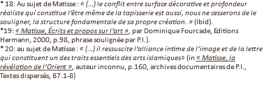 * 18: Au sujet de Matisse : « (…) le conflit entre surface décorative et profondeur réaliste qui constitue l’être même de la tapisserie est aussi, nous ne cesserons de le souligner, la structure fondamentale de sa propre création. » (Ibid). *19: « Matisse, Écrits et propos sur l’art », par Dominique Fourcade, Editions Hermann, 2000, p.98, phrase soulignée par P.I.). * 20: au sujet de Matisse : « (…) il ressuscite l’alliance intime de l’image et de la lettre qui constituent un des traits essentiels des arts islamiques» (in « Matisse, la révélation de l’Orient », auteur inconnu, p.160, archives documentaires de P.I., Textes dispersés, B7.1-8)