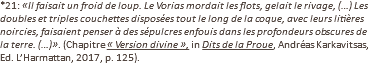 *21: «Il faisait un froid de loup. Le Vorias mordait les flots, gelait le rivage, (…) Les doubles et triples couchettes disposées tout le long de la coque, avec leurs litières noircies, faisaient penser à des sépulcres enfouis dans les profondeurs obscures de la terre. (…)». (Chapitre « Version divine », in Dits de la Proue, Andréas Karkavitsas, Ed. L’Harmattan, 2017, p. 125).