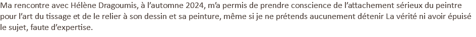 Ma rencontre avec Hélène Dragoumis, à l’automne 2024, m’a permis de prendre conscience de l’attachement sérieux du peintre pour l’art du tissage et de le relier à son dessin et sa peinture, même si je ne prétends aucunement détenir La vérité ni avoir épuisé le sujet, faute d’expertise. 