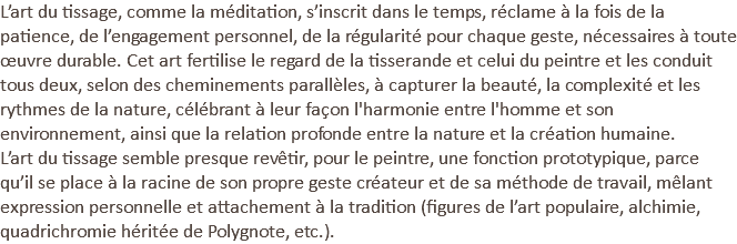 L’art du tissage, comme la méditation, s’inscrit dans le temps, réclame à la fois de la patience, de l’engagement personnel, de la régularité pour chaque geste, nécessaires à toute œuvre durable. Cet art fertilise le regard de la tisserande et celui du peintre et les conduit tous deux, selon des cheminements parallèles, à capturer la beauté, la complexité et les rythmes de la nature, célébrant à leur façon l'harmonie entre l'homme et son environnement, ainsi que la relation profonde entre la nature et la création humaine. L’art du tissage semble presque revêtir, pour le peintre, une fonction prototypique, parce qu’il se place à la racine de son propre geste créateur et de sa méthode de travail, mêlant expression personnelle et attachement à la tradition (figures de l’art populaire, alchimie, quadrichromie héritée de Polygnote, etc.).
