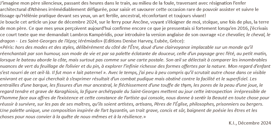 J’imagine mon père silencieux, passant des heures dans le train, au milieu de la foule, traversant avec résignation l’enfer architectural d’Athènes irrémédiablement défigurée, pour saisir et savourer cette occasion rare de pouvoir assister et suivre le tissage qu’Hélénie pratique devant ses yeux, un art fertile, ancestral, réconfortant et toujours vivant! Je boucle cet article un jour de décembre 2024, sur le ferry pour Ancône, voyant s’éloigner de moi, stoïque, une fois de plus, la terre de mon père. Ce que mes yeux perçoivent aujourd’hui confirme encore ce que je pressentais si fortement lorsqu’en 2016, j’écrivais ce court texte que me demandait Lambros Kampéridis, pour introduire la version anglaise de son ouvrage «Le chevalier, le cheval, le dragon - Les Saint-Georges de Πέρης Iérémiadis» (Editions Denise Harvey, Eubée, Grèce): «Péris: hors des modes et des styles, délibérément du côté de l’Être, doué d’une clairvoyance implacable sur un monde qu’il réenchantait par son humour, son mode de vie et par sa palette éclatante de douceur, celle d’un paysage grec l’été, au petit matin, lorsque le bateau aborde la côte, mais surtout pas comme sur une carte postale. Son œil se délectait à comparer les innombrables nuances de vert du feuillage de l’olivier et du pin, à explorer l’infinie richesse des formes offertes par la nature. Mon regard d’enfant s’est nourri de cet œil-là. Il fut mon « lait paternel ». Avec le temps, j’ai peu à peu compris qu’il scrutait autre chose dans ce visible enivrant et que ce qui cherchait à s’exprimer résultait d’un combat pudique mais obstiné contre la facilité et le superficiel. Les entrailles d’une barque, les fissures d’un mur ancestral, le fléchissement d’une touffe de thym, les pores de la peau d’une joue, le regard tendre et grave de Karaghiosis, la figure archétypale du Saint-Georges mettent au jour cette introspection irrépressible de l’homme face aux affres de l’existence et cette constance de l’artiste qui console, nous donne à sentir la Beauté en toute chose pour réussir à survivre, sur les pas de ses maîtres, qu’ils soient artistes, artisans, Pères de l’Église, philosophes, prisonniers ou bergers. Une palette unique, une composition inspirée de l’art byzantin, un trait grave, concis et sûr, baignent de poésie les êtres et les choses pour nous convier à la quête de nous-mêmes et à la résilience.» K.I., Décembre 2024 