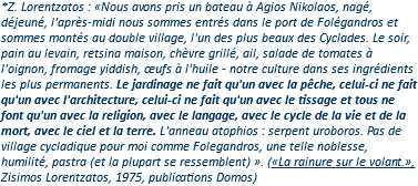 *Z. Lorentzatos : «Nous avons pris un bateau à Agios Nikolaos, nagé, déjeuné, l'après-midi nous sommes entrés dans le port de Folégandros et sommes montés au double village, l'un des plus beaux des Cyclades. Le soir, pain au levain, retsina maison, chèvre grillé, ail, salade de tomates à l'oignon, fromage yiddish, œufs à l'huile - notre culture dans ses ingrédients les plus permanents. Le jardinage ne fait qu'un avec la pêche, celui-ci ne fait qu'un avec l'architecture, celui-ci ne fait qu'un avec le tissage et tous ne font qu'un avec la religion, avec le langage, avec le cycle de la vie et de la mort, avec le ciel et la terre. L'anneau atophios : serpent uroboros. Pas de village cycladique pour moi comme Folegandros, une telle noblesse, humilité, pastra (et la plupart se ressemblent) ». («La rainure sur le volant.», Zisimos Lorentzatos, 1975, publications Domos) 