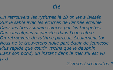  Été  On retrouvera les rythmes là où on les a laissés Sur le sable avec les écumes de l'année écoulée Dans les bois soudain coincés par les tempêtes. Dans les algues dispersées dans l'eau calme. On retrouvera du rythme partout. Seulement toi Nous ne te trouverons nulle part éclair de jeunesse Plus rapide que courir, moins que le dauphin Dans son bond, un instant dans la mer s'il est vu [...] Zisimos Lorentzatos *