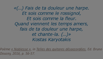  «(…) Fais de ta douleur une harpe. Et sois comme le rossignol, Et sois comme la fleur. Quand viennent les temps amers, fais de ta douleur une harpe, et chante-la. (…)» Kostas Karyotakis  Poème « Noblesse », in Telles des guitares désaccordées, Ed. Bruno Doucey, 2016, p. 56-57.