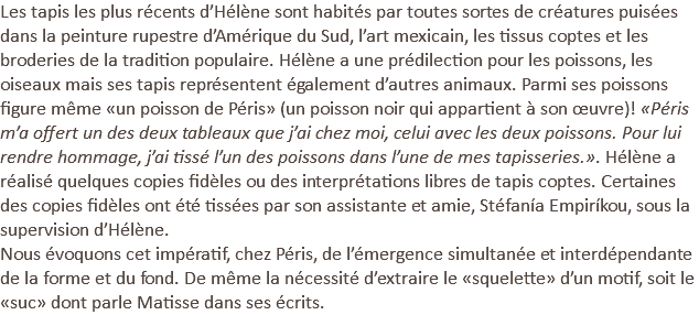 Les tapis les plus récents d’Hélène sont habités par toutes sortes de créatures puisées dans la peinture rupestre d’Amérique du Sud, l’art mexicain, les tissus coptes et les broderies de la tradition populaire. Hélène a une prédilection pour les poissons, les oiseaux mais ses tapis représentent également d’autres animaux. Parmi ses poissons figure même «un poisson de Péris» (un poisson noir qui appartient à son œuvre)! «Péris m’a offert un des deux tableaux que j’ai chez moi, celui avec les deux poissons. Pour lui rendre hommage, j’ai tissé l’un des poissons dans l’une de mes tapisseries.». Hélène a réalisé quelques copies fidèles ou des interprétations libres de tapis coptes. Certaines des copies fidèles ont été tissées par son assistante et amie, Stéfanía Empiríkou, sous la supervision d’Hélène. Nous évoquons cet impératif, chez Péris, de l’émergence simultanée et interdépendante de la forme et du fond. De même la nécessité d’extraire le «squelette» d’un motif, soit le «suc» dont parle Matisse dans ses écrits.
