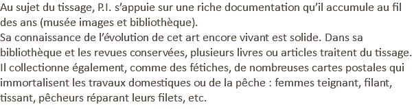 Au sujet du tissage, P.I. s’appuie sur une riche documentation qu’il accumule au fil des ans (musée images et bibliothèque). Sa connaissance de l’évolution de cet art encore vivant est solide. Dans sa bibliothèque et les revues conservées, plusieurs livres ou articles traitent du tissage. Il collectionne également, comme des fétiches, de nombreuses cartes postales qui immortalisent les travaux domestiques ou de la pêche : femmes teignant, filant, tissant, pêcheurs réparant leurs filets, etc.