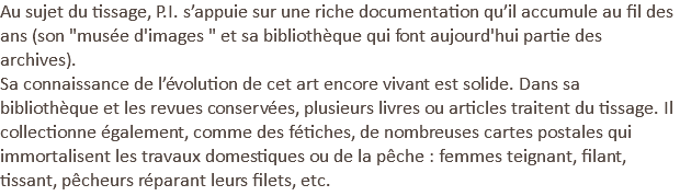 Au sujet du tissage, P.I. s’appuie sur une riche documentation qu’il accumule au fil des ans (son "musée d'images " et sa bibliothèque qui font aujourd'hui partie des archives). Sa connaissance de l’évolution de cet art encore vivant est solide. Dans sa bibliothèque et les revues conservées, plusieurs livres ou articles traitent du tissage. Il collectionne également, comme des fétiches, de nombreuses cartes postales qui immortalisent les travaux domestiques ou de la pêche : femmes teignant, filant, tissant, pêcheurs réparant leurs filets, etc.