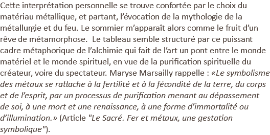 Cette interprétation personnelle se trouve confortée par le choix du matériau métallique, et partant, l’évocation de la mythologie de la métallurgie et du feu. Le sommier m’apparaît alors comme le fruit d’un rêve de métamorphose. Le tableau semble structuré par ce puissant cadre métaphorique de l’alchimie qui fait de l’art un pont entre le monde matériel et le monde spirituel, en vue de la purification spirituelle du créateur, voire du spectateur. Maryse Marsailly rappelle : «Le symbolisme des métaux se rattache à la fertilité et à la fécondité de la terre, du corps et de l’esprit, par un processus de purification menant au dépassement de soi, à une mort et une renaissance, à une forme d’immortalité ou d’illumination.» (Article "Le Sacré. Fer et métaux, une gestation symbolique").