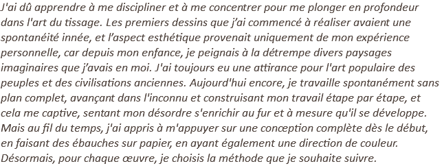 J'ai dû apprendre à me discipliner et à me concentrer pour me plonger en profondeur dans l'art du tissage. Les premiers dessins que j’ai commencé à réaliser avaient une spontanéité innée, et l’aspect esthétique provenait uniquement de mon expérience personnelle, car depuis mon enfance, je peignais à la détrempe divers paysages imaginaires que j’avais en moi. J'ai toujours eu une attirance pour l'art populaire des peuples et des civilisations anciennes. Aujourd'hui encore, je travaille spontanément sans plan complet, avançant dans l'inconnu et construisant mon travail étape par étape, et cela me captive, sentant mon désordre s'enrichir au fur et à mesure qu'il se développe. Mais au fil du temps, j'ai appris à m'appuyer sur une conception complète dès le début, en faisant des ébauches sur papier, en ayant également une direction de couleur. Désormais, pour chaque œuvre, je choisis la méthode que je souhaite suivre.